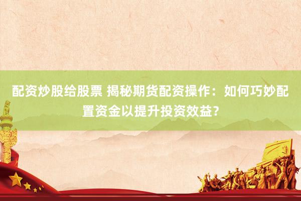 配资炒股给股票 揭秘期货配资操作：如何巧妙配置资金以提升投资效益？