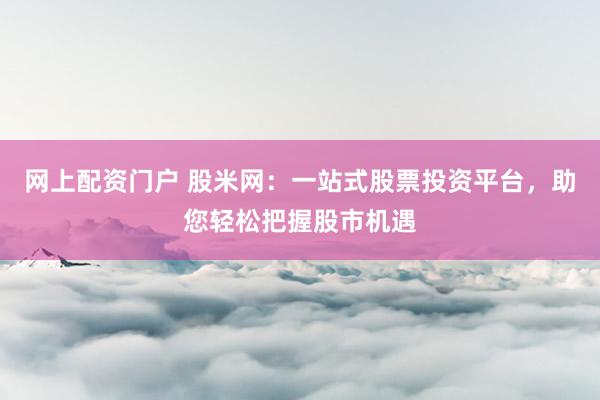 网上配资门户 股米网：一站式股票投资平台，助您轻松把握股市机遇