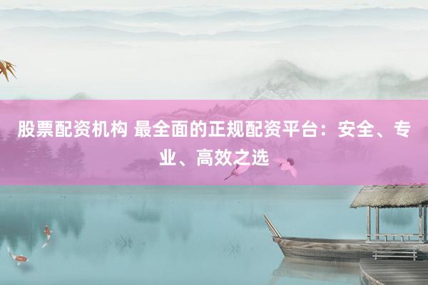 股票配资机构 最全面的正规配资平台：安全、专业、高效之选