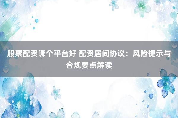股票配资哪个平台好 配资居间协议：风险提示与合规要点解读