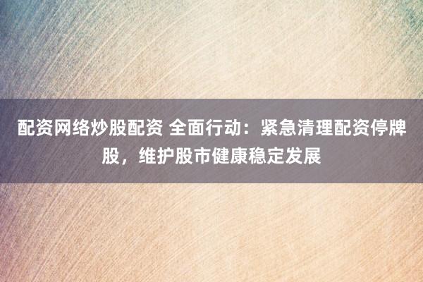 配资网络炒股配资 全面行动：紧急清理配资停牌股，维护股市健康稳定发展
