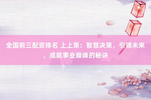 全国前三配资排名 上上策：智慧决策，引领未来，成就事业巅峰的秘诀