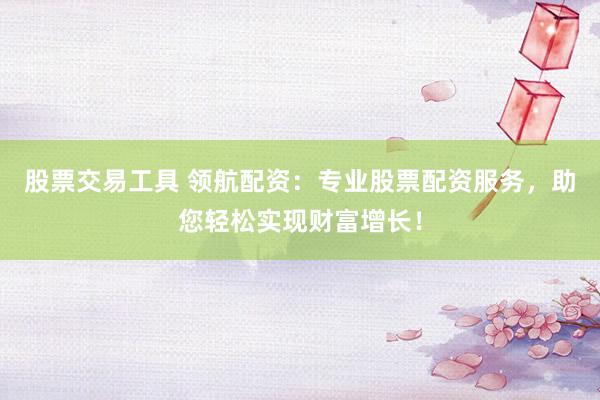 股票交易工具 领航配资：专业股票配资服务，助您轻松实现财富增长！