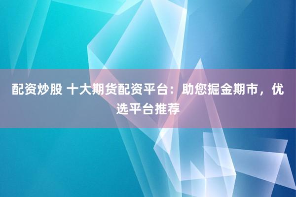 配资炒股 十大期货配资平台：助您掘金期市，优选平台推荐