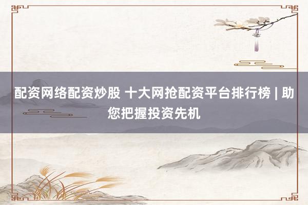 配资网络配资炒股 十大网抢配资平台排行榜 | 助您把握投资先机