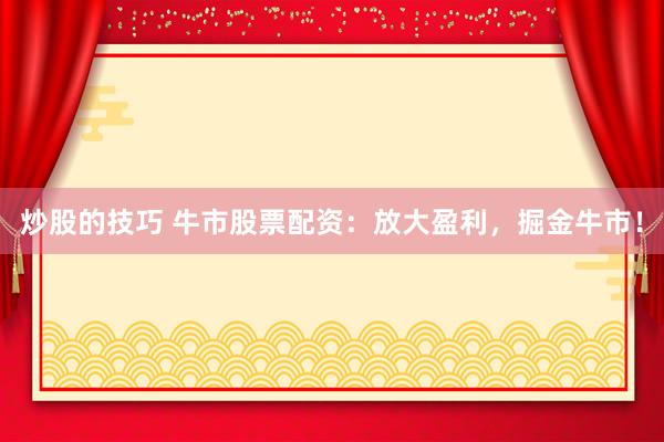 炒股的技巧 牛市股票配资：放大盈利，掘金牛市！