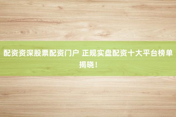 配资资深股票配资门户 正规实盘配资十大平台榜单揭晓！