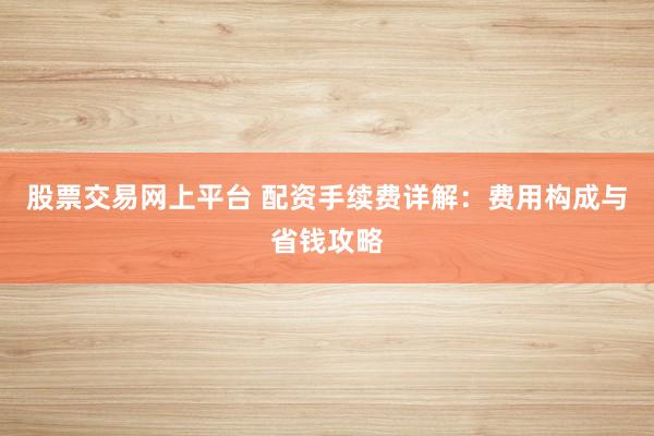 股票交易网上平台 配资手续费详解：费用构成与省钱攻略