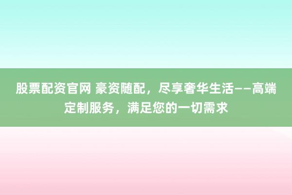 股票配资官网 豪资随配，尽享奢华生活——高端定制服务，满足您的一切需求