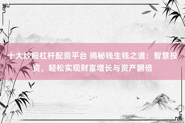 十大炒股杠杆配资平台 揭秘钱生钱之道：智慧投资，轻松实现财富增长与资产翻倍