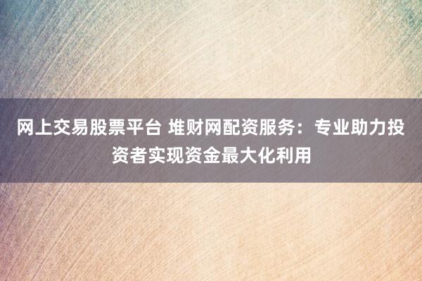网上交易股票平台 堆财网配资服务：专业助力投资者实现资金最大化利用