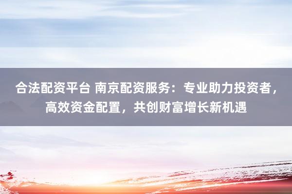 合法配资平台 南京配资服务：专业助力投资者，高效资金配置，共创财富增长新机遇