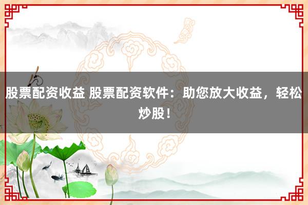 股票配资收益 股票配资软件：助您放大收益，轻松炒股！