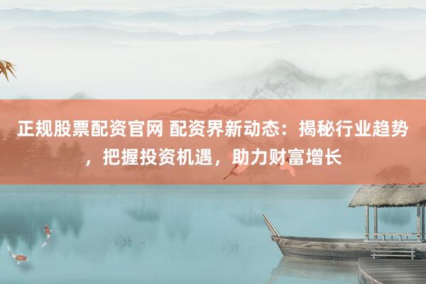 正规股票配资官网 配资界新动态：揭秘行业趋势，把握投资机遇，助力财富增长