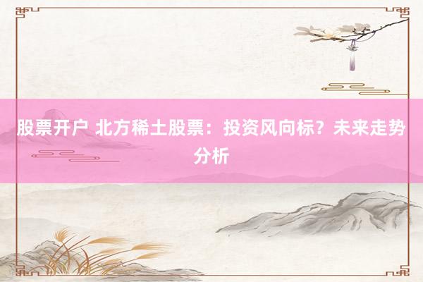 股票开户 北方稀土股票：投资风向标？未来走势分析