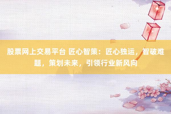 股票网上交易平台 匠心智策：匠心独运，智破难题，策划未来，引领行业新风向
