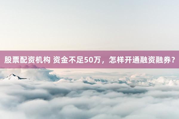 股票配资机构 资金不足50万，怎样开通融资融券？