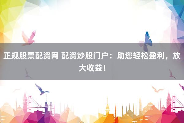 正规股票配资网 配资炒股门户：助您轻松盈利，放大收益！