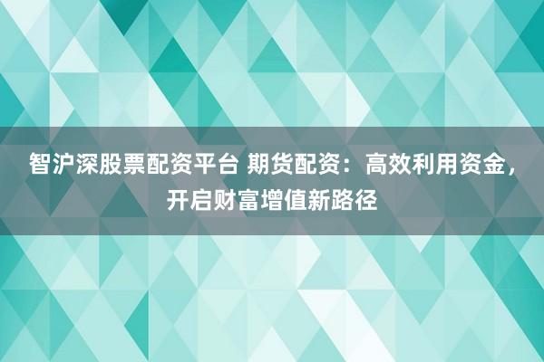 智沪深股票配资平台 期货配资：高效利用资金，开启财富增值新路径