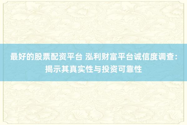 最好的股票配资平台 泓利财富平台诚信度调查：揭示其真实性与投资可靠性