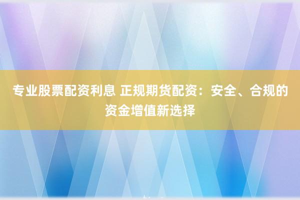 专业股票配资利息 正规期货配资：安全、合规的资金增值新选择
