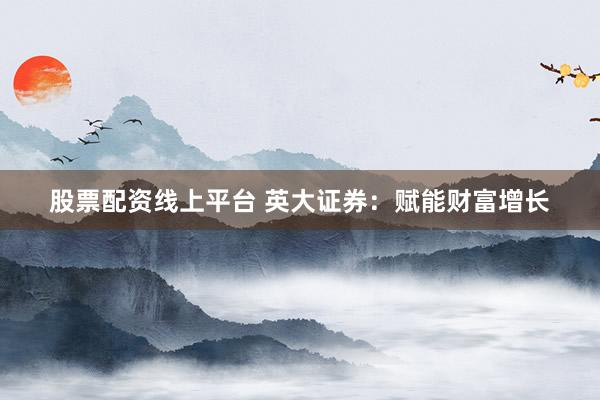 股票配资线上平台 英大证券：赋能财富增长