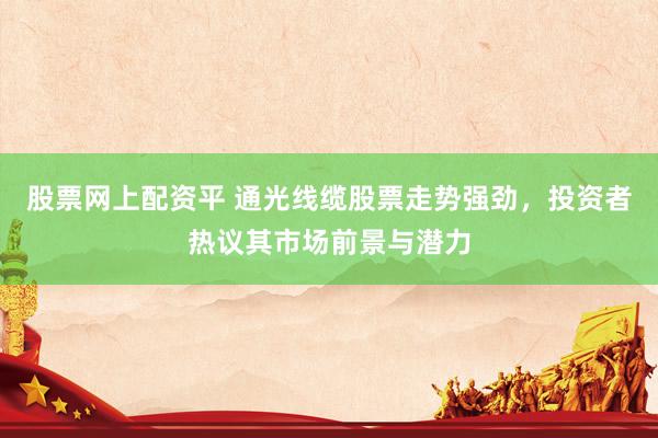 股票网上配资平 通光线缆股票走势强劲，投资者热议其市场前景与潜力