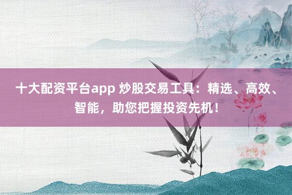 十大配资平台app 炒股交易工具：精选、高效、智能，助您把握投资先机！