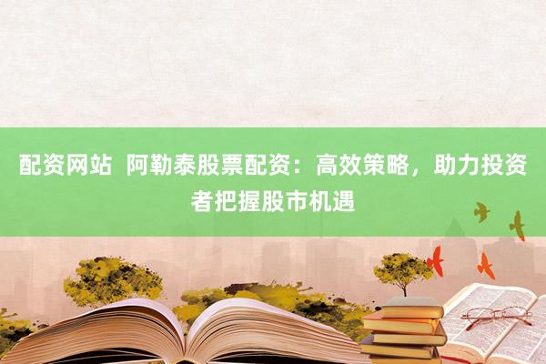 配资网站  阿勒泰股票配资：高效策略，助力投资者把握股市机遇