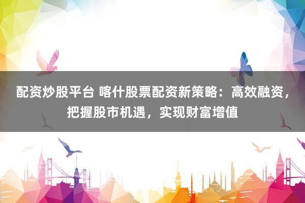 配资炒股平台 喀什股票配资新策略：高效融资，把握股市机遇，实现财富增值