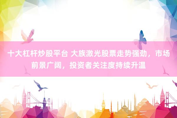 十大杠杆炒股平台 大族激光股票走势强劲，市场前景广阔，投资者关注度持续升温