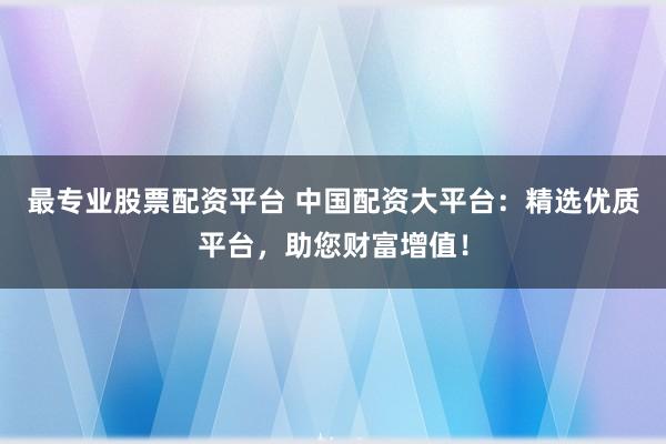 最专业股票配资平台 中国配资大平台：精选优质平台，助您财富增值！